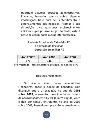 traduzam algumas decisões administrativas.
     Portanto, baseado, apenas sobre algumas
     informações base para seu entendimento e
     gerenciamentos dos negócios, ficamos a sua
     disposição para quaisquer esclarecimentos
     adicionais que possam surgir. Portanto, este é
     nosso relatório, salvo outras interpretações.

            Exatoria Estadual de Cabedelo- PB
                  Capitação de Recursos
                 Expressão em milhar R$

      Ano 2009*          Ano 2008          Ano 2007
         376               346               332
(*) Projetado – fonte: Coletoria Estadual de Cabedelo-PB


                   Dos Esclarecimentos:

        De acordo com dados econômicos
   Financeiros, sobre a cidade de Cabedelo, vale
   distinguir que a arrecadação no ano de 2008
   sobre 2007, apresentou crescimento na ordem
   de aproximadamente 4,22% (quatro vírgula, vinte
   e dois por cento), entretanto, no ano de 2009
   sobre 2007, baseado em previsão, o crescimento


                           43
 