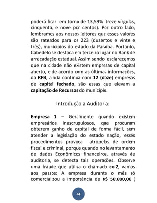 poderá ficar em torno de 13,59% (treze vírgulas,
cinquenta, e nove por centos). Por outro lado,
lembramos aos nossos leitores que esses valores
são rateados para os 223 (duzentos e vinte e
três), municípios do estado da Paraíba. Portanto,
Cabedelo se destaca em terceiro lugar no Rank de
arrecadação estadual. Assim sendo, esclarecemos
que na cidade não existem empresas de capital
aberto, e de acordo com as últimas informações,
da RFB, ainda continua com 12 (doze) empresas
de capital fechado, são essas que elevam a
capitação de Recursos do município.

           Introdução a Auditoria:

Empresa 1 – Geralmente quando existem
empresários inescrupulosos, que procuram
obterem ganho de capital de forma fácil, sem
atender a legislação do estado nação, esses
procedimentos provoca atropelos de ordem
fiscal e criminal, porque quando no levantamento
de dados Econômicos financeiros, através de
auditoria, se detecta tais operações. Observe
uma fraude que utiliza o chamado cx-2, vamos
aos passos: A empresa durante o mês só
comercializou a importância de R$ 50.000,00 (

                     44
 