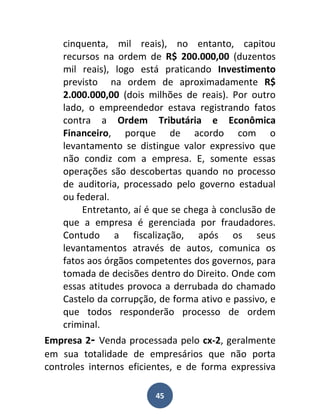cinquenta, mil reais), no entanto, capitou
    recursos na ordem de R$ 200.000,00 (duzentos
    mil reais), logo está praticando Investimento
    previsto na ordem de aproximadamente R$
    2.000.000,00 (dois milhões de reais). Por outro
    lado, o empreendedor estava registrando fatos
    contra a Ordem Tributária e Econômica
    Financeiro, porque de acordo com o
    levantamento se distingue valor expressivo que
    não condiz com a empresa. E, somente essas
    operações são descobertas quando no processo
    de auditoria, processado pelo governo estadual
    ou federal.
        Entretanto, aí é que se chega à conclusão de
    que a empresa é gerenciada por fraudadores.
    Contudo a fiscalização, após os seus
    levantamentos através de autos, comunica os
    fatos aos órgãos competentes dos governos, para
    tomada de decisões dentro do Direito. Onde com
    essas atitudes provoca a derrubada do chamado
    Castelo da corrupção, de forma ativo e passivo, e
    que todos responderão processo de ordem
    criminal.
Empresa 2- Venda processada pelo cx-2, geralmente
em sua totalidade de empresários que não porta
controles internos eficientes, e de forma expressiva

                         45
 