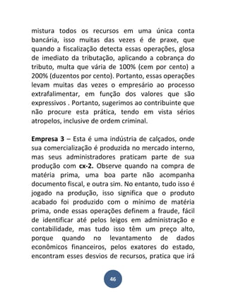 mistura todos os recursos em uma única conta
bancária, isso muitas das vezes é de praxe, que
quando a fiscalização detecta essas operações, glosa
de imediato da tributação, aplicando a cobrança do
tributo, multa que vária de 100% (cem por cento) a
200% (duzentos por cento). Portanto, essas operações
levam muitas das vezes o empresário ao processo
extrafalimentar, em função dos valores que são
expressivos . Portanto, sugerimos ao contribuinte que
não procure esta prática, tendo em vista sérios
atropelos, inclusive de ordem criminal.

Empresa 3 – Esta é uma indústria de calçados, onde
sua comercialização é produzida no mercado interno,
mas seus administradores praticam parte de sua
produção com cx-2. Observe quando na compra de
matéria prima, uma boa parte não acompanha
documento fiscal, e outra sim. No entanto, tudo isso é
jogado na produção, isso significa que o produto
acabado foi produzido com o mínimo de matéria
prima, onde essas operações definem a fraude, fácil
de identificar até pelos leigos em administração e
contabilidade, mas tudo isso têm um preço alto,
porque quando no levantamento de dados
econômicos financeiros, pelos exatores do estado,
encontram esses desvios de recursos, pratica que irá


                         46
 