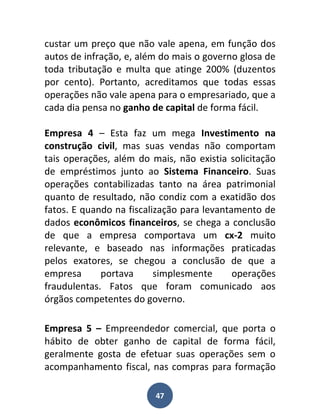 custar um preço que não vale apena, em função dos
autos de infração, e, além do mais o governo glosa de
toda tributação e multa que atinge 200% (duzentos
por cento). Portanto, acreditamos que todas essas
operações não vale apena para o empresariado, que a
cada dia pensa no ganho de capital de forma fácil.

Empresa 4 – Esta faz um mega Investimento na
construção civil, mas suas vendas não comportam
tais operações, além do mais, não existia solicitação
de empréstimos junto ao Sistema Financeiro. Suas
operações contabilizadas tanto na área patrimonial
quanto de resultado, não condiz com a exatidão dos
fatos. E quando na fiscalização para levantamento de
dados econômicos financeiros, se chega a conclusão
de que a empresa comportava um cx-2 muito
relevante, e baseado nas informações praticadas
pelos exatores, se chegou a conclusão de que a
empresa      portava      simplesmente      operações
fraudulentas. Fatos que foram comunicado aos
órgãos competentes do governo.

Empresa 5 – Empreendedor comercial, que porta o
hábito de obter ganho de capital de forma fácil,
geralmente gosta de efetuar suas operações sem o
acompanhamento fiscal, nas compras para formação

                         47
 