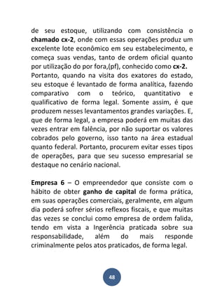 de seu estoque, utilizando com consistência o
chamado cx-2, onde com essas operações produz um
excelente lote econômico em seu estabelecimento, e
começa suas vendas, tanto de ordem oficial quanto
por utilização do por fora,(pf), conhecido como cx-2.
Portanto, quando na visita dos exatores do estado,
seu estoque é levantado de forma analítica, fazendo
comparativo com o teórico, quantitativo e
qualificativo de forma legal. Somente assim, é que
produzem nesses levantamentos grandes variações. E,
que de forma legal, a empresa poderá em muitas das
vezes entrar em falência, por não suportar os valores
cobrados pelo governo, isso tanto na área estadual
quanto federal. Portanto, procurem evitar esses tipos
de operações, para que seu sucesso empresarial se
destaque no cenário nacional.

Empresa 6 – O empreendedor que consiste com o
hábito de obter ganho de capital de forma prática,
em suas operações comerciais, geralmente, em algum
dia poderá sofrer sérios reflexos fiscais, e que muitas
das vezes se conclui como empresa de ordem falida,
tendo em vista a Ingerência praticada sobre sua
responsabilidade,    além     do      mais    responde
criminalmente pelos atos praticados, de forma legal.



                          48
 