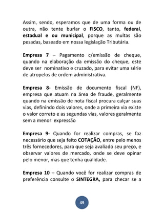 Assim, sendo, esperamos que de uma forma ou de
outra, não tente burlar o FISCO, tanto, federal,
estadual e ou municipal, porque as multas são
pesadas, baseado em nossa legislação Tributária.

Empresa 7 – Pagamento c/emissão de cheque,
quando na elaboração da emissão do cheque, este
deve ser nominativo e cruzado, para evitar uma série
de atropelos de ordem administrativa.

Empresa 8- Emissão de documento fiscal (NF),
empresa que atuam na área de fraude, geralmente
quando na emissão de nota fiscal procura calçar suas
vias, definindo dois valores, onde a primeira via existe
o valor correto e as segundas vias, valores geralmente
sem a menor expressão

Empresa 9- Quando for realizar compras, se faz
necessário que seja feito COTAÇÃO, entre pelo menos
três fornecedores, para que seja avaliado seu preço, e
observar valores de mercado, onde se deve opinar
pelo menor, mas que tenha qualidade.

Empresa 10 – Quando você for realizar compras de
preferência consulte o SINTEGRA, para checar se a



                          49
 