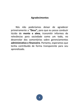 Agradecimentos


     Nós não poderíamos deixar de agradecer
primeiramente a “Deus”, para que eu possa conduzir
lúcido de mente e alma, transmitir informes de
relevâncias para sociedade como um todo, no
desenrolar dos comentários sobre gerenciamentos
administrativo e financeiro. Portanto, esperamos que
tenha contribuído de forma transparente para seu
aprendizado.




                         5
 