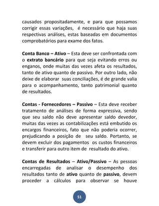 causados propositadamente, e para que possamos
corrigir essas variações, é necessário que haja suas
respectivas análises, estas baseadas em documentos
comprobatórios para exame dos fatos.

Conta Banco – Ativo – Esta deve ser confrontada com
o extrato bancário para que seja evitando erros ou
enganos, onde muitas das vezes afeta os resultados,
tanto de ativo quanto de passivo. Por outro lado, não
deixe de elaborar suas conciliações, é de grande valia
para o acompanhamento, tanto patrimonial quanto
de resultados.

Contas - Fornecedores – Passivo – Esta deve receber
tratamento de análises de forma expressiva, sendo
que seu saldo não deve apresentar saldo devedor,
muitas das vezes as contabilizações está embutido os
encargos financeiros, fato que não poderia ocorrer,
prejudicando a posição de seu saldo. Portanto, se
devem excluir dos pagamentos os custos financeiros
e transferir para outro item de resultado do ativo.

Contas de Resultados – Ativo/Passivo – As pessoas
encarregadas de analisar o desempenho dos
resultados tanto de ativo quanto de passivo, devem
proceder a cálculos para observar se houve


                          51
 