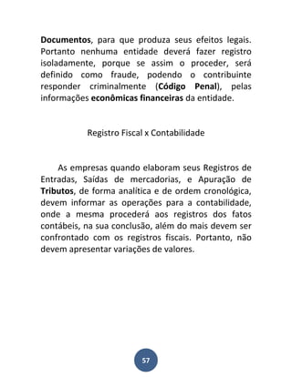 Documentos, para que produza seus efeitos legais.
Portanto nenhuma entidade deverá fazer registro
isoladamente, porque se assim o proceder, será
definido como fraude, podendo o contribuinte
responder criminalmente (Código Penal), pelas
informações econômicas financeiras da entidade.


           Registro Fiscal x Contabilidade


    As empresas quando elaboram seus Registros de
Entradas, Saídas de mercadorias, e Apuração de
Tributos, de forma analítica e de ordem cronológica,
devem informar as operações para a contabilidade,
onde a mesma procederá aos registros dos fatos
contábeis, na sua conclusão, além do mais devem ser
confrontado com os registros fiscais. Portanto, não
devem apresentar variações de valores.




                         57
 
