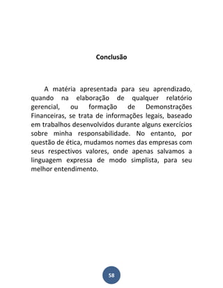 Conclusão



     A matéria apresentada para seu aprendizado,
quando na elaboração de qualquer relatório
gerencial, ou formação de Demonstrações
Financeiras, se trata de informações legais, baseado
em trabalhos desenvolvidos durante alguns exercícios
sobre minha responsabilidade. No entanto, por
questão de ética, mudamos nomes das empresas com
seus respectivos valores, onde apenas salvamos a
linguagem expressa de modo simplista, para seu
melhor entendimento.




                         58
 