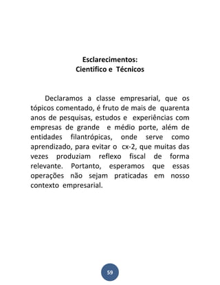Esclarecimentos:
             Cientifico e Técnicos


     Declaramos a classe empresarial, que os
tópicos comentado, é fruto de mais de quarenta
anos de pesquisas, estudos e experiências com
empresas de grande e médio porte, além de
entidades filantrópicas, onde serve como
aprendizado, para evitar o cx-2, que muitas das
vezes produziam reflexo fiscal de forma
relevante. Portanto, esperamos que essas
operações não sejam praticadas em nosso
contexto empresarial.




                      59
 