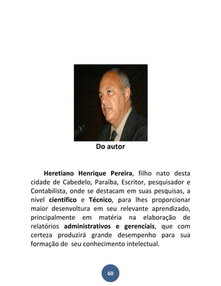 Do autor


     Heretiano Henrique Pereira, filho nato desta
cidade de Cabedelo, Paraíba, Escritor, pesquisador e
Contabilista, onde se destacam em suas pesquisas, a
nível cientifico e Técnico, para lhes proporcionar
maior desenvoltura em seu relevante aprendizado,
principalmente em matéria na elaboração de
relatórios administrativos e gerenciais, que com
certeza produzirá grande desempenho para sua
formação de seu conhecimento intelectual.



                         60
 