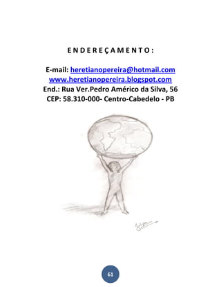 ENDEREÇAMENTO:

 E-mail: heretianopereira@hotmail.com
  www.heretianopereira.blogspot.com
End.: Rua Ver.Pedro Américo da Silva, 56
 CEP: 58.310-000- Centro-Cabedelo - PB




                   61
 