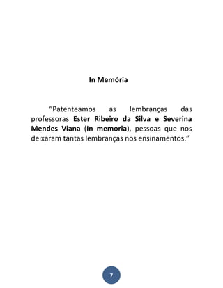 In Memória


     “Patenteamos     as    lembranças    das
professoras Ester Ribeiro da Silva e Severina
Mendes Viana (In memoria), pessoas que nos
deixaram tantas lembranças nos ensinamentos.”




                      7
 