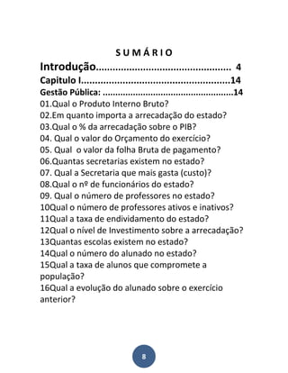 SUMÁRIO
Introdução................................................. 4
Capitulo I......................................................14
Gestão Pública: ....................................................14
01.Qual o Produto Interno Bruto?
02.Em quanto importa a arrecadação do estado?
03.Qual o % da arrecadação sobre o PIB?
04. Qual o valor do Orçamento do exercício?
05. Qual o valor da folha Bruta de pagamento?
06.Quantas secretarias existem no estado?
07. Qual a Secretaria que mais gasta (custo)?
08.Qual o nº de funcionários do estado?
09. Qual o número de professores no estado?
10Qual o número de professores ativos e inativos?
11Qual a taxa de endividamento do estado?
12Qual o nível de Investimento sobre a arrecadação?
13Quantas escolas existem no estado?
14Qual o número do alunado no estado?
15Qual a taxa de alunos que compromete a
população?
16Qual a evolução do alunado sobre o exercício
anterior?




                                   8
 