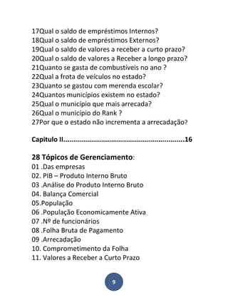 17Qual o saldo de empréstimos Internos?
18Qual o saldo de empréstimos Externos?
19Qual o saldo de valores a receber a curto prazo?
20Qual o saldo de valores a Receber a longo prazo?
21Quanto se gasta de combustíveis no ano ?
22Qual a frota de veículos no estado?
23Quanto se gastou com merenda escolar?
24Quantos municípios existem no estado?
25Qual o município que mais arrecada?
26Qual o município do Rank ?
27Por que o estado não incrementa a arrecadação?

Capitulo II.............................................................16

28 Tópicos de Gerenciamento:
01 .Das empresas
02. PIB – Produto Interno Bruto
03 .Análise do Produto Interno Bruto
04. Balança Comercial
05.População
06 .População Economicamente Ativa
07 .Nº de funcionários
08 .Folha Bruta de Pagamento
09 .Arrecadação
10. Comprometimento da Folha
11. Valores a Receber a Curto Prazo


                                     9
 