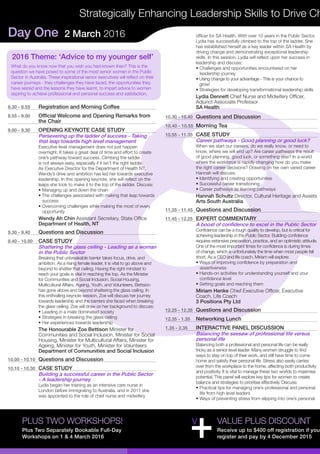 Day One 2 March 2016
Strategically Enhancing Leadership Skills to Drive Ch
PLUS TWO WORKSHOPS!
Plus Two Separately Bookable Full-Day
Workshops on 1 & 4 March 2016
8.30 - 8.55	 Registration and Morning Coffee
8.55 - 9.00	 Official Welcome and Opening Remarks from
the Chair
9.00 - 9.30	 OPENING KEYNOTE CASE STUDY
Persevering up the ladder of success - Taking
that leap towards high level management
Executive level management does not just happen
overnight. It takes a great deal of time and effort to create
one’s pathway toward success. Climbing the ladder
is not always easy, especially if it isn’t the right ladder.
As Executive Director for the Department of Health NT,
Wendy’s drive and ambition has led her towards executive
leadership. In this opening keynote, she will reflect on the
leaps she took to make it to the top of the ladder. Discuss:
• Managing up and down the chain
• The challenges associated with making that leap towards 	
success
• Overcoming challenges while making the most of every 	
opportunity
Wendy Ah Chin Assistant Secretary, State Office
Department of Health, NT
9.30 - 9.40	 Questions and Discussion
9.40 - 10.00	 CASE STUDY
Shattering the glass ceiling - Leading as a woman
in the Public Sector
Breaking that unbreakable barrier takes focus, drive, and
ambition. As a rising female leader, it is vital to go above and
beyond to shatter that ceiling. Having the right mindset to
reach your goals is vital in reaching the top. As the Minister
for Communities and Social Inclusion, Social Housing,
Multicultural Affairs, Ageing, Youth, and Volunteers, Bettsion
has gone above and beyond shattering the glass ceiling. In
this enthralling keynote session, Zoe will discuss her journey
towards leadership and the barriers she faced when breaking
the glass ceiling. Zoe will draw on her background to discuss:
• Leading in a male dominated society
• Strategies in breaking the glass ceiling
• Her experiences towards leadership
The Honourable Zoe Bettison Minister for
Communities and Social Inclusion, Minister for Social
Housing, Minister for Multicultural Affairs, Minister for
Ageing, Minister for Youth, Minister for Volunteers
Department of Communities and Social Inclusion
10.00 - 10.10	 Questions and Discussion
10.10 - 10.30	 CASE STUDY
Building a successful career in the Public Sector
- A leadership journey
Lydia began her training as an intensive care nurse in
London before immigrating to Australia, and in 2011 she
was appointed to the role of chief nurse and midwifery
officer for SA Health. With over 10 years in the Public Sector,
Lydia has successfully climbed to the top of the ladder. She
has established herself as a key leader within SA Health by
driving change and demonstrating exceptional leadership
skills. In this session, Lydia will reflect upon her success in
leadership and discuss:
• Challenges and opportunities encountered on her 	 	
leadership journey
• Using change to your advantage - This is your chance to
grow!
• Strategies for developing transformational leadership skills
Lydia Dennett Chief Nurse and Midwifery Officer,
Adjunct Associate Professor
SA Health
10.30 - 10.40	 Questions and Discussion
10.40 - 10.55	 Morning Tea
10.55 - 11.35	 CASE STUDY
Career pathways - Good planning or good luck?
When we start our careers, do we really know, or need to
know, where we will end up? Are career pathways the result
of good planning, good luck, or something else? In a world
where the workforce is rapidly changing how do you make
the right career decisions? Drawing on her own varied career
Hannah will discuss:
• Identifying and creating opportunities
• Successful career transitioning
• Career pathways as learning pathways
Hannah Schultz Director, Cultural Heritage and Assets
Arts South Australia
11.35 - 11.45	 Questions and Discussion
11.45 - 12.25	 EXPERT COMMENTARY
A boost of confidence to excel in the Public Sector
Confidence can be a tough quality to develop, but is critical for
achieving leadership in the Public Sector. Building confidence
requires extensive preparation, practice, and an optimistic attitude.
One of the most important times for confidence is during times
of change, which is unfortunately the time when most people fall
short. As a CEO and life coach, Miriam will explore:
• Ways of improving confidence by preparation and 	 	
assertiveness
• Hands-on activities for understanding yourself and your 	
confidence level
• Setting goals and reaching them
Miriam Henke Chief Executive Officer, Executive
Coach, Life Coach
3 Positions Pty Ltd
12.25 - 12.35	 Questions and Discussion
12.35 - 1.35	 Networking Lunch
1.35 - 2.35	 INTERACTIVE PANEL DISCUSSION
Balancing the seesaw of professional life versus
personal life
Balancing both a professional and personal life can be really
tricky as a senior level leader. Many women struggle to find
ways to stay on top of their work, and still have time to come
home and satisfy their personal life. Stress also easily carries
over from the workplace to the home, affecting both productivity
and positivity. It is vital to manage these two worlds to maximise
potential. This panel will explore key tips for women to create
balance and strategies to prioritise effectively. Discuss:
• Practical tips for managing one’s professional and personal 	
life from high level leaders
• Ways of preventing stress from slipping into one’s personal 	
VALUE PLUS DISCOUNT
Receive up to $400 off registration if you
register and pay by 4 December 2015
2016 Theme: ‘Advice to my younger self’
What do you know now that you wish you had known then? This is the
question we have posed to some of the most senior women in the Public
Sector in Australia. These inspirational senior executives will reflect on their
career journeys - they challenges they have faced, the opportunities they
have seized and the lessons they have learnt, to impart advice to women
aspiring to achieve professional and personal success and satisfaction.
 