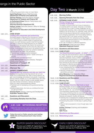 Follow this event on Twitter using the event hashtag
#SAWL16A and @LiquidLearning for daily industry
updates!
hange in the Public Sector
EARLY BIRD DISCOUNT
Receive up to $150 off registration if you
register and pay by 5 February 2016
SUPER SAVER DISCOUNT
Receive up to $300 off registration if you
register and pay by 8 January 2016
life
• Hitting the pause button does not mean failure
Ingrid Haythorpe Deputy Chief Executive
Department of Premier and Cabinet SA
Tammie Pribanic Executive Director, Budget
Department of Treasury and Finance SA
Jo Sutherland-Shaw Director, Performance and
Business Services
Attorney-General’s Department SA
Kathryn Jordan Executive Director, Office for Strategy
and Performance
Department for Education and Child Development
SA
2.35 - 3.15	 CASE STUDY
Leading with uniqueness and authenticity
Successful leaders understand the importance of staying
true to themselves on their pathway toward success. It
is important to leave a positive impact on everyone that
crosses your path because a good or bad first impression
can make or break how others perceive you as a leader.
Especially in the fast-paced Public Sector, the women who
project themselves positively are the ones who will go the
furthest. A strong leader knows how to be authentic and rise
to the top. Louise has discovered her authentic leadership
style throughout her career. She will explore:
• Practical ways to leave a positive impression
• How your authenticity as a person / leader is the key to 	
success
• Achieving that good first impression
Louise McCormick Executive Director, Transport
Infrastructure Planning
Department of Transport- NT
3.15 - 3.25	 Questions and Discussion
3.25 - 3.40	 Afternoon Tea
3.40 - 4.20	 EXPERT COMMENTARY
Personal learning networks and why you need one
Building a strong personal learning network can turn any
leader into an extraordinary one. With a robust network, we
gain more knowledge and achieve more growth. A personal
learning network enables you to build relationships with other
leaders, stay up to date on trends, access valuable advice,
and make diverse connections. Vanessa will explore:
• Why you need a personal learning network
• Practical tools for developing a strong personal learning 	
networks
• Building relationships, the more you contribute the more 	
you get out of them
Vanessa North Director, Learning and Development
Australian Taxation Office
3.20 - 3.30	 Questions and Discussion
4.30	 Concluding Remarks from the Chair
Day Two 3 March 2016
8.30 - 8.55	 Morning Coffee
8.55 - 9.00	 Opening Remarks from the Chair
9.00 - 9.45	 OPENING CASE STUDY
Driving change by developing career resilience
in times of adversity
The ability to bounce back from times of adversity is
an essential skill for any leader. Adversity is inevitable,
but learning how to react to these challenges can be
exceptionally rewarding. Cate understands how building
resilience can be the key to an optimistic career. She will
share her key lessons learned from working within an
ever-changing organisation and how building resilience
has played a role in her career success. Discuss:
• Bouncing back from adversity by driving change
• Practical and personal advice on the challenges she 	
faced in adverse circumstances
• The role of resilience in effective leadership
Cate Atkinson Chief Executive Officer
Wakefield Regional Council
9.45 - 10.00	 Questions and Discussion
10.00 - 10.45	 CASE STUDY
“Let Good Governance guide…or slide!”
For many the word Governance is about as interesting
as “audit”. However, for women aspiring to senior
executive leadership, being confident in your grasp of
principles of good governance is a powerful tool in your
armoury and actually helps in risk taking. In this session,
Anne will discuss her personal experiences and advice
with respect to effective governance. She will focus on:
• The benefits of exceptional governance
• How understanding the concept of governance leads 	
to calculated risk taking
• Deriving confidence from your knowledge of 	
governance principles
Anne Moroney Chief Executive Officer
Regional Development Australia Barossa
10.45 - 11.00	 Questions and Discussion
11.00 - 11.15	 Morning Tea
11.15 - 12.00	 CASE STUDY
The 7 Mindset Gremlins that hold us back
Standing between us and our goals is the gauntlet of
our mindset. Often we have good intentions - we know
what we need to do - but something holds us back.
This presentation explores seven common pitfalls that
stop us from achieving what we could each day, using
a combination of storytelling and personal development
theories and research. Audrey will discuss:
• Learning how to recognise the mindset gremlins holding	
you back and understanding what this is costing you
• Embracing the power of small steps in getting things 	
done
• Ways to feel empowered to move through tasks more 	
quickly
Audrey Thomas Coaching and Facilitation
Specialist
Ajile Focus
12.00 - 12.15	 Questions and Discussion
12.15 - 1.15	 Networking Lunch
4.30 - 5.30	 NETWORKING RECEPTION
Make the most of your Liquid Learning experience, join us
to network over complimentary canapés and drinks
 