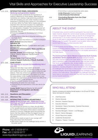 Vital Skills and Approaches for Executive Leadership Success
Phone: +61 2 8239 9711
Fax: +61 2 8239 9777
www.liquidlearninggroup.com
• Commiting to personal leadership action plans
Linda Chaousis Creative Director
Linda Chaousis International
4.30	 Concluding Remarks from the Chair
and Summit Close
1.15 - 2.15	 INTERACTIVE PANEL DISCUSSION
Nurturing next generation leaders
A successful leader understands the importance of
making a difference for future leaders. Maximising your
mentorship and creating a high-performing workforce
while still managing your own career requires a broad
awareness of everything that is going on in the workplace
at all times. Within the Public Sector, leaders play an
important role in the future success of an organisation
by creating a positive and supportive environment for
the next generation of leaders. This interactive panel will
explore multiple strategies for effectively maximising your
mentorship. Discuss:
• Productive strategies for the development of future 	
leaders
• The importance of the role of influential mentoring within 	
the Public Sector
• Leadership styles that reinforce a supportive workplace
Marie Boland Executive Director
SafeWork SA
Merridie Martin Director, Conservation and Land
Management
Department of Environment, Water and Natural
Resources
Danielle Jiranek General Manager, People and
Culture, Director Business Transformation
SA Water
Tamara Tomic Chief Financial Officer
Lifetime Support Authority of South Australia
2.15 - 3.00	 CASE STUDY
The roadmap to success for transitioning into a
new role
Taking that next step in your career can be both
exhilarating and terrifying. The transition is likely to come
with hurdles that we must conquer before finding the right
balance. There may not be much guidance during this
transition since the organisation may expect you to know
the ropes already. Louise recently transitioned to a new
role within her organisation, so she knows how difficult the
transition can be. Louise will discuss:
• Tips for a smooth transition into a new role
• Separating old duties from new duties
• Understanding the expectations of the new role for the 	
transition
Louise Smith Regional Director for SA and NT
Department of Immigration and Border
Protection
3.00 - 3.15	 Questions and Discussion
3.15 - 3.30	 Afternoon Tea
3.30 - 4.30	 INTERACTIVE CLOSING ROUNDTABLE
Advice to my younger self - Reflecting on key
learnings and future opportunities for women in
the Public Sector
As Linda brings the Summit to a close, she will reflect
on the valuable lessons and advice received throughout
the conference. Participants will be asked to brainstorm
solutions to common challenges faced and prioritise the
factors that they believe will have the biggest impact on
their personal performance as a leader. This discussion
will explore:
• What advice would you give to your younger self?
• Key take-aways from the Summit
• Offer further insight into the challenges facing women in 	
the public sector
ABOUT THE EVENT
In Australia today, women’s workforce participation has never been
higher, however, despite this, women remain severely underrepresented
in senior management. Women make up only 26.1% of management
personnel and 17.3% of CEO. Diversity at the senior level has been
proven to add value to organisations, yet the majority of organisations are
failing to reap the benefits. The question must be asked: what is holding
women back from securing these executive roles?
In South Australia and the Northern Territory, women are advancing
towards leadership positions; however there is still a considerable amount
of progression that must be made for women to be equally represented in
the Public Sector.
The 2nd Annual Public Sector Women in Leadership South Australia
and Northern Territory Summit 2016 will provide advice for women
who wish to be successful in the Public Sector. In order for women to
attain a rewarding career in the public service, they must learn to put
their hands up for leadership roles, develop resilience and overcome
career challenges. This summit will provide a unique networking
experience, exposing delegates to senior level leaders who will address
the challenges that women face on their journey towards leadership.
Successful leaders will provide practical and proven strategies to aspiring
women in the Public Sector. They will tackle the challenges that they
faced head-on and present advice that they wish they knew during their
journey towards leadership.
•	 Chief Executives
•	 Director-Generals
•	 Directors / Assistant Directors
•	 Executive Directors
•	 Secretaries / Deputy Secretaries / Assistant Secretaries
•	 General Managers
•	 Business Managers / Division / Line Managers
•	 Branch / Section Managers
•	 Human Resources Leaders
•	 Leadership Development
•	 Programs / Trainers / Coaches
WHO WILL ATTEND
Aspiring, emerging and existing female leaders in the SA and NT Public
Sector and beyond, including:
 