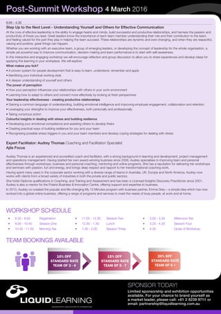 SPONSOR TODAY!
Limited sponsorship and exhibition opportunities
available. For your chance to brand yourself as
a market leader, please call: +61 2 8239 9711 or
email: partnership@liquidlearning.com.au
9.00 - 4.30
Step Up to the Next Level - Understanding Yourself and Others for Effective Communication
At the core of effective leadership is the ability to engage hearts and minds, build successful and productive relationships, and harness the passion and
productivity of those you lead. Great leaders know the importance of each team member understanding their role and their contribution to the team,
and feeling valued for the part they play in helping the team succeed. These relationships are dynamic and ever-changing, and when they are respectful,
valuing and positive, great things can happen.
Whether you are working with an executive team, a group of emerging leaders, or developing the concept of leadership for the whole organisation, a
simple yet powerful way to improve communication, decision making and team performance is to start with self-awareness.
In this interactive and engaging workshop we will encourage reflection and group discussion to allow you to share experiences and develop ideas for
applying this learning in your workplace. We will explore:
What makes you tick?
• A proven system for people development that is easy to learn, understand, remember and apply
• Identifying your individual working style
• A deeper understanding of yourself and others
The power of perception
• How your perception influences your relationships with others in your work environment
• Learning how to adapt to others and connect more effectively by looking at fresh perspectives
Your leadership effectiveness - creating productive relationships
• Gaining a common language of understanding, building emotional intelligence and improving employee engagement, collaboration and retention
• Leveraging your strengths to improve your effectiveness, both personally and professionally
• Taking conscious action
Colourful insights in dealing with stress and building resilience
• Developing your emotional competence and assisting others to develop theirs
• Creating practical ways of building resilience for you and your team
• Recognising possible stress triggers in you and your team members and develop coping strategies for dealing with stress
Expert Facilitator: Audrey Thomas Coaching and Facilitation Specialist
Ajile Focus
Audrey Thomas is an experienced and accredited coach and facilitator, with a strong background in learning and development, project management
and operations management. Having started her own award-winning business since 2008, Audrey specialises in improving team and personal
effectiveness through workshops, business and personal coaching, mentoring and online programs. She has a reputation for delivering her workshops
and seminars with passion, fun and energy, and brings deep respect and rapport to her transformational coaching work.
Having spent many years in the corporate sector working with a diverse range of teams in Australia, UK, Europe and North America, Audrey now
works with clients from a broad variety of industries in both the private and public sectors.
She holds Diploma qualifications in Coaching, and Training and Assessment and has been a Licensed Insights Discovery Practitioner since 2001.
Audrey is also a mentor for the Polaris Business & Innovation Centre, offering support and expertise to business.
In 2013, Audrey co-created the popular and life-changing My 15 Minutes program with business partner, Emma Grey – a simple idea which has now
evolved into a global online business, offering a range of programs and services to meet the needs of busy people, at work and at home.
Post-Summit Workshop 4 March 2016
10% OFF
STANDARD RATE
TEAM OF 3 - 4
15% OFF
STANDARD RATE
TEAM OF 5 - 7
20% OFF
STANDARD RATE
TEAM OF 8 +
TEAM BOOKINGS AVAILABLE
•	 8.30 - 9.00	 Registration
•	 9.00 - 10.40	 Session One
•	 10.40 - 11.00	 Morning Tea
WORKSHOP SCHEDULE
•	 11.00 - 12.30	 Session Two
•	 12.30 - 1.30	 Lunch
•	 1.30 - 3.00	 Session Three
•	 3.00 - 3.20	 Afternoon Tea
•	 3.20 - 4.30	 Session Four
•	 4.30	 	 Close of Workshop
 