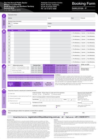 Organisation Name
Address Suburb State Postcode
Booking Contact Information
Title Full Name Position
Email Phone
Please Note: Payment is required prior to attending this event.
c Credit Card
c Cheque (payable to Liquid Learning Group Pty Ltd)
c Electronic Funds Transfer
c Please invoice me:
Purchase Order No. #
Credit Card Details - Please charge my credit card for this registration:
Card Type c Visa c MasterCard c American Express
Electronic Funds Transfer (EFT)
Please transfer funds directly to:
Westpac Account Name: Liquid
Learning Group Pty Ltd
BSB: 032 002
Account No: 407 273
SWIFT Code: WPACAU2S
Amount
Please quote ref SAWL0316A
and registrant name
Note: 2% surcharge applies to American Express payments
Card Number Expiry
Full Name as on card
Cardholder’s Contact Number Signature
X
Authorising Manager’s Details: This registration is invalid without a signature.
Name Position Signature
X
Date
Email this form to: registration@liquidlearning.com.au or Call us on: +61 2 8239 9711
TOTAL incl GST
All Prices listed in
Australian Dollars
Registration
Information
DelegateInformationYourInvestmentPaymentDetails
Authority
Booking FormAdelaide Convention Centre
North Terrace, Adelaide,
South Australia 5000
Ph: +61 8 8212 4099
* Receive up to $150 off registration if you register and pay by 5 February 2016
** Receive up to $300 off registration if you register and pay by 8 January 2016
*** Receive up to $400 off registration if you register and pay by 4 December 2015
Group
Discounts
Available:
10% off
Standard Rate
Team of 3 - 4
15% off
Standard Rate
Team of 5 - 7
20% off
Standard Rate
Team of 8 +
SAWL0316A - P
/
No. # Options (per person)
Summit + 2 Full-Day Workshop (4 days)
Summit + 1 Full-Day Workshop (3 days)
Summit Only (2 days)
1 Full-Day Workshop (1 day)
Standard Rate
$4695 + GST = ($5164.50)
$3695 + GST = ($4064.50)
$2595 + GST = ($2854.50)
$1395 + GST = ($1534.50)
Early Bird Rate*
$4545 + GST = ($4999.50)
$3545 + GST = ($3899.50)
$2445 + GST = ($2689.50)
$1345 + GST = ($1479.50)
Super Saver Rate**
$4395 + GST = ($4834.50)
$3395 + GST = ($3734.50)
$2295 + GST = ($2524.50)
$1295 + GST = ($1424.50)
Value Plus Rate***
$4295 + GST = ($4724.50)
$3295 + GST = ($3624.50)
$2195 + GST = ($2414.50)
$1195 + GST = ($1314.50)
The 2nd Annual Public Sector
Women in Leadership
South Australia and Northern Territory
Summit 2016
1, 2, 3 & 4 March 2016
Registration Policy
If you are unable to attend this event, you may send a substitute delegate in your place at no additional cost. Please
advise us of any substitutions as soon as possible. Alternatively, you may transfer your registration to another event run
by Liquid Learning Group Pty Ltd. A 10% service fee may apply. Should you wish to cancel your registration, please notify
us in writing as soon as possible and a credit note will be issued valid for use towards any future event held by Liquid
Learning Group Pty Ltd in the twelve months following date of issuance. Cancellation notifications received less than 14
days from the event running will receive a credit note to the value of the registration fee less a service fee of $400 plus
GST. Liquid Learning Group Pty Ltd does not provide refunds for cancellation. The prices above are based on one person
per registration. It is not possible for multiple people to attend within any day of the event on a single registration. Split
tickets, i.e. a different person attending each day of the event, can be arranged. A fee will apply. Please call us for details.
Liquid Learning Group Pty Ltd takes all care to produce high quality events that deliver as promised. All advertised
details are correct at time of publishing. However, when circumstances beyond our control prevail, we reserve the right to
change program content, facilitators or venues. We also reserve the right to cancel or reschedule events if circumstances
arise whereby performance of the event is no longer feasible, possible or legal. Liquid Learning Group Pty Ltd will not be
responsible for any loss or damage arising from any changes to or cancelling or rescheduling of an event. If an event is
cancelled or rescheduled, Liquid Learning Group Pty Ltd will make every effort to contact every registered delegate; if an
event is cancelled or you are unable to attend the rescheduled event you will be issued with a credit note valid for use
towards any future Liquid Learning Group Pty Ltd event held in the twelve months following date of issuance.
Disclaimer
Liquid Learning Group Pty Ltd has taken due care in selecting qualified professionals as its authors and course
facilitators. The information provided by course facilitators is not produced by Liquid Learning Group Pty Ltd and should
not be regarded as advice. Liquid Learning Group Pty Ltd accepts no responsibility for reliance on such information and
recommends that its clients seek further professional advice.
Privacy Statement
Liquid Learning Group Pty Ltd is committed to your privacy. All information collected on this registration will be held in
the strictest of confidence and in accordance with the Privacy Act 1988. Liquid Learning Group Pty Ltd will add your
information to a secure database. This will be used primarily to contact you for ongoing research, product development
and notice of future events and services offered by Liquid Learning Group Pty Ltd. Occasionally you may receive
information from organisations associated with Liquid Learning Group Pty Ltd. If you do not wish to receive such
information please tick this box: c
To update or have your details deleted please advise our Database team at Liquid Learning Group Pty Ltd,
Level 9, 80 Clarence Street, Sydney NSW 2000, PH: +61 2 8239 9700, FX: +61 2 8239 9777,
email: database@liquidlearning.com.au 
© 2016 Liquid Learning Group Pty Ltd ACN 108 415 354
Conditions:
Group Discounts apply for bookings made simultaneously. Only one discount applies.
Group discounts apply to standard rates only. Group discounts are not applicable to Value
Plus, Super Saver and Early Bird rates. Value Plus, Super Saver and Early Bird Discounts
are not applicable to the individual Workshop. Discounts cannot be applied retrospectively
and must be claimed at the time of booking. Liquid Learning Group reserves the right to
have sole discretion on an organisation’s eligibility for discounts.
Note: Course materials, refreshments & lunches are included. Travel and accommodation
are NOT included. Registration Options are per person only.
# Title Full Name or TBA Position Email Attendance
1 c Pre-Workshop c Summit c Post-Workshop
2 c Pre-Workshop c Summit c Post-Workshop
3 c Pre-Workshop c Summit c Post-Workshop
4 c Pre-Workshop c Summit c Post-Workshop
5 c Pre-Workshop c Summit c Post-Workshop
6 c Pre-Workshop c Summit c Post-Workshop
7 c Pre-Workshop c Summit c Post-Workshop
8 c Pre-Workshop c Summit c Post-Workshop
9 c Pre-Workshop c Summit c Post-Workshop
10 c Pre-Workshop c Summit c Post-Workshop
 