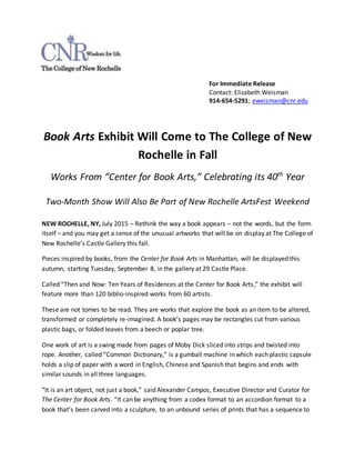 For Immediate Release
Contact: Elizabeth Weisman
914-654-5291; eweisman@cnr.edu
Book Arts Exhibit Will Come to The College of New
Rochelle in Fall
Works From “Center for Book Arts,” Celebrating its 40th
Year
Two-Month Show Will Also Be Part of New Rochelle ArtsFest Weekend
NEW ROCHELLE, NY, July 2015 – Rethink the way a book appears – not the words, but the form
itself – and you may get a sense of the unusual artworks that will be on display at The College of
New Rochelle’s Castle Gallery this fall.
Pieces inspired by books, from the Center for Book Arts in Manhattan, will be displayed this
autumn, starting Tuesday, September 8, in the gallery at 29 Castle Place.
Called “Then and Now: Ten Years of Residences at the Center for Book Arts,” the exhibit will
feature more than 120 biblio-inspired works from 60 artists.
These are not tomes to be read. They are works that explore the book as an item to be altered,
transformed or completely re-imagined. A book’s pages may be rectangles cut from various
plastic bags, or folded leaves from a beech or poplar tree.
One work of art is a swing made from pages of Moby Dick sliced into strips and twisted into
rope. Another, called “Common Dictionary,” is a gumball machine in which each plastic capsule
holds a slip of paper with a word in English, Chinese and Spanish that begins and ends with
similar sounds in all three languages.
“It is an art object, not just a book,” said Alexander Campos, Executive Director and Curator for
The Center for Book Arts. “It can be anything from a codex format to an accordion format to a
book that’s been carved into a sculpture, to an unbound series of prints that has a sequence to
 