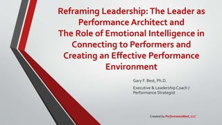 Reframing Leadership:The Leader as
Performance Architect and
The Role of Emotional Intelligence in
Connecting to Performers and
Creating an Effective Performance
Environment
Gary F. Best, Ph.D.
Executive & Leadership Coach /
Performance Strategist
Created by PerformanceBest, LLC
 
