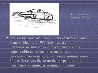 Электромобиль.
(рисунок Н. Теслы)

 При поддержке компаний Pierce-Arrow Co. and
General Electric в 1931 году Тесла снял
бензиновый двигатель с нового автомобиля
фирмы «Pierce-Arrow» и заменил его
электромотором переменного тока мощностью в
80 л.с. без каких бы то ни было традиционно
известных внешних источников питания.

 