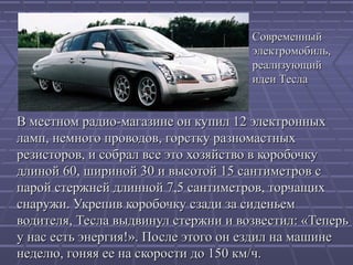 Современный
электромобиль,
реализующий
идеи Тесла

В местном радио-магазине он купил 12 электронных
ламп, немного проводов, горстку разномастных
резисторов, и собрал все это хозяйство в коробочку
длиной 60, шириной 30 и высотой 15 сантиметров с
парой стержней длинной 7,5 сантиметров, торчащих
снаружи. Укрепив коробочку сзади за сиденьем
водителя, Тесла выдвинул стержни и возвестил: «Теперь
у нас есть энергия!». После этого он ездил на машине
неделю, гоняя ее на скорости до 150 км/ч.

 