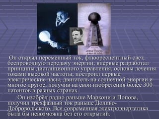 Он открыл переменный ток, флюоресцентный свет,
беспроводную передачу энергии; впервые разработал
принципы дистанционного управления, основы лечения
токами высокой частоты; построил первые
электрические часы, двигатель на солнечной энергии и
многое другое, получив на свои изобретения более 300
патентов в разных странах.
Он изобрёл радио раньше Маркони и Попова,
получил трёхфазный ток раньше ДоливоДобровольского. Вся современная электроэнергетика
была бы невозможна без его открытий.

 