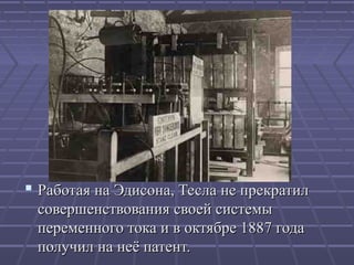  Работая на Эдисона, Тесла не прекратил
совершенствования своей системы
переменного тока и в октябре 1887 года
получил на неё патент.

 