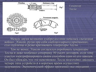 Генератор
Теслы

Между двумя великими изобретателями началась «холодная
война». Эдисон, ругая про себя «неблагодарного приёмыша»,
стал публично и резко критиковать генераторы Теслы.
Тем не менее, Эдисон согласился опробовать генераторы
Теслы и даже пообещал сопернику 50 тысяч долларов, если тому
удастся электрифицировать своим способом один из его заводов.
Он был убеждён, что это невозможно. Тесла подготовил двадцать
четыре типа устройств и в короткое время осуществил
задуманное. Экономический эффект превзошёл все ожидания .

 