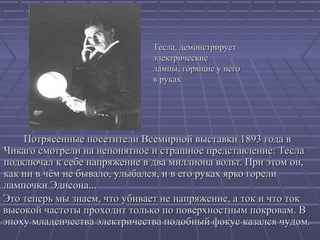 Тесла, демонстрирует
электрические
лампы, горящие у него
в руках

Потрясенные посетители Всемирной выставки 1893 года в
Чикаго смотрели на непонятное и страшное представление: Тесла
подключал к себе напряжение в два миллиона вольт. При этом он,
как ни в чём не бывало, улыбался, и в его руках ярко горели
лампочки Эдисона...
Это теперь мы знаем, что убивает не напряжение, а ток и что ток
высокой частоты проходит только по поверхностным покровам. В
эпоху младенчества электричества подобный фокус казался чудом.

 