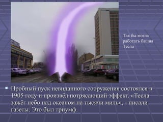 Так бы могла
работать башня
Тесла

 Пробный пуск невиданного сооружения состоялся в
1905 году и произвёл потрясающий эффект. «Тесла
зажёг небо над океаном на тысячи миль», - писали
газеты. Это был триумф.

 