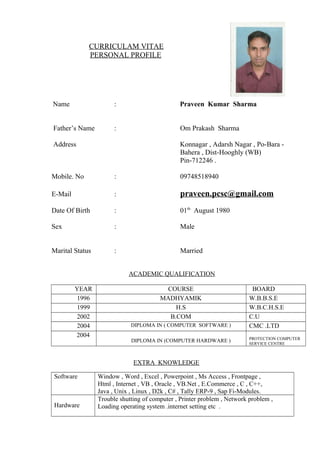 CURRICULAM VITAE
PERSONAL PROFILE
Name : Praveen Kumar Sharma
Father’s Name : Om Prakash Sharma
Address Konnagar , Adarsh Nagar , Po-Bara -
Bahera , Dist-Hooghly (WB)
Pin-712246 .
Mobile. No : 09748518940
E-Mail : praveen.pcsc@gmail.com
Date Of Birth : 01th
August 1980
Sex : Male
Marital Status : Married
ACADEMIC QUALIFICATION
YEAR COURSE BOARD
1996 MADHYAMIK W.B.B.S.E
1999 H.S W.B.C.H.S.E
2002 B.COM C.U
2004 DIPLOMA IN ( COMPUTER SOFTWARE ) CMC .LTD
2004
DIPLOMA IN (COMPUTER HARDWARE ) PROTECTION COMPUTER
SERVICE CENTRE
EXTRA KNOWLEDGE
Software Window , Word , Excel , Powerpoint , Ms Access , Frontpage ,
Html , Internet , VB , Oracle , VB.Net , E.Commerce , C , C++,
Java , Unix , Linux , D2k , C# , Tally ERP-9 , Sap Fi-Modules.
Hardware
Trouble shutting of computer , Printer problem , Network problem ,
Loading operating system .internet setting etc .
 