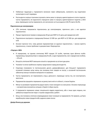 10
 Найменше труднощів у підприємств виникало через хабарництво, залежність від податкових
інспекторів та часті перевірки.
 Респонденти скоріше позитивно оцінюють зміни умов та процесу адміністрування сплати податків:
частка підприємств, які відзначили спрощення умов та процесу адміністрування податків у 2015
році, перевищила частку підприємств, які наголосили на їх ускладненні (34,7% проти 26,2%).
Підключення до електромереж
 27% опитаних підприємств підключались до електромереж, практично усім з них вдалося
підключитися.
 Процес підключення тривав в середньому 44 дні для ФОП та 51 день для юридичних осіб.
 Підключення коштувало в середньому близько 13 500 грн. для ФОП та 22 500 грн. для юридичних
осіб.
 Основні причини того, чому деяким підприємствам не вдалося підключитися, – висока вартість
підключення, а також проблеми із документами і бюрократією.
«Портрет» МСБ
 В середньому, на одному опитаному МСП працює 23 особи, причому одна фізична особа-
підприємець працевлаштовує в середньому 8 осіб, а одне підприємство, яке є юридичною особою,
– 29 осіб.
 Більшість опитаних МСП зменшили кількість працівників за останні два роки.
 Чоловіки та жінки приблизно порівну представлені серед респондентів.
 Структура споживачів та постачальників досить диверсифікована: для більшості підприємств
основний споживач купує менш ніж половину їхніх товарів чи послуг, а основний постачальник
забезпечує менше половини матеріалів чи сировини.
 Частка підприємств, які переживають спад у діяльності, перевищує частку тих, які спостерігають
зростання.
 Підприємства працюють переважно на ринку свого міста та області, а також України.
 Менші за розміром підприємства рідше мають плани виходити на нові ринки. Основна перешкода
– несприятлива економічна ситуація в Україні та брак коштів.
 У підприємств переважно немає спеціального відділу маркетингу, або є лише одна людина, яка
займається маркетингом поруч з іншими завданнями у роботі.
 Більш ніж половина опитаних впроваджували певні інновації на підприємстві. Як правило, це було
виробництво нових продуктів або надання нових послуг.
Довіра бізнесу до держави
 