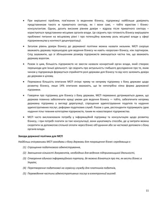 11
 При вирішенні проблем, пов’язаних із веденням бізнесу, підприємці найбільше довіряють
представникам такого ж приватного сектору, як і вони самі, – тобто юристам і бізнес-
консультантам. Однак, досить високим рівнем довіри – відразу після приватного сектору –
користуються представники місцевих органів влади. Це свідчить про готовність бізнесу вирішувати
проблемні питання на місцевому рівні і про потенційну важливу роль місцевої влади у сфері
підприємництва у контексті децентралізації.
 Загалом рівень довіри бізнесу до державної політики можна назвати низьким. МСП скоріше
вважають державу перешкодою для ведення бізнесу чи навіть «ворогом» бізнесу, ніж партнером.
Слід зауважити, що зі збільшенням розміру підприємств зменшується частка тих, що вважають
державу ворогом.
 Разом із цим, більшість підприємств не змогли назвали конкретний орган влади, який створює
перешкоди для їхньої діяльності. Це свідчить про актуальність глибшого дослідження про те, яким
чином у підприємців формується сприйняття ролі держави для бізнесу та від чого залежить довіра
до держави в цілому.
 Переважна більшість опитаних МСП очікує пряму чи непряму підтримку з боку держави щодо
розвитку бізнесу, лише 14% опитаних вважають, що їм непотрібна ніяка форма державної
підтримки.
 Говорячи про підтримку для бізнесу з боку держави, МСП переважно дотримуються думки, що
держава повинна забезпечити кращі умови для ведення бізнесу — тобто, забезпечити непряму
державну підтримку у вигляді дерегуляції, спрощення адміністрування податків та надання
адміністративних послуг, реформи податкових служб. Разом з цим, респонденти підтримують ідею
надання пільг певним категоріям підприємств, таким як новостворені підприємства.
 МСП часто висловлювали потребу у інформаційній підтримці та консультаціях щодо розвитку
бізнесу, і при потребі платити за такі консультації, вони шукатимуть способи, де ці витрати можна
скоротити за допомогою спільної оплати через бізнес-об’єднання або за часткової допомоги з боку
органів влади.
Заходи держаної політики для МСП
Найбільш очікуваними МСП заходами з боку держави для покращення бізнес середовища є:
(1) Спрощення податкового адміністрування,
(2) Зменшення кількості документів, необхідних для ведення підприємницької діяльності,
(3) Створення єдиного інформаційного порталу, де можна дізнатися про те, як вести бізнес в
Україні,
(4) Перетворення податкової на сервісну службу для платників податків,
(5) Переведення частини адміністративних послуг в електронний вигляд.
 