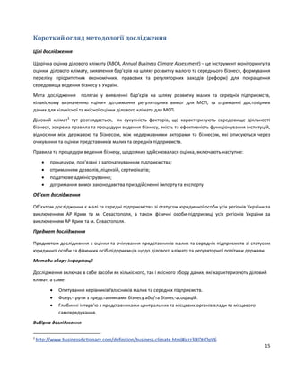15
Короткий огляд методології дослідження
Цілі дослідження
Щорічна оцінка ділового клімату (ABCA, Annual Business Climate Assessment) – це інструмент моніторингу та
оцінки ділового клімату, виявлення бар'єрів на шляху розвитку малого та середнього бізнесу, формування
переліку пріоритетних економічних, правових та регуляторних заходів (реформ) для покращення
середовища ведення бізнесу в Україні.
Мета дослідження полягає у виявленні бар'єрів на шляху розвитку малих та середніх підприємств,
кількісному визначенню «ціни» дотримання регуляторних вимог для МСП, та отриманні достовірних
даних для кількісної та якісної оцінки ділового клімату для МСП.
Діловий клімат3
тут розглядається, як сукупність факторів, що характеризують середовище діяльності
бізнесу, зокрема правила та процедури ведення бізнесу, якість та ефективність функціонування інституцій,
відносини між державою та бізнесом, між недержавними акторами та бізнесом, які описуються через
очікування та оцінки представників малих та середніх підприємств.
Правила та процедури ведення бізнесу, щодо яких здійснювалася оцінка, включають наступне:
 процедури, пов’язані з започаткуванням підприємства;
 отриманням дозволів, ліцензій, сертифікатів;
 податкове адміністрування;
 дотримання вимог законодавства при здійсненні імпорту та експорту.
Об’єкт дослідження
Об’єктом дослідження є малі та середні підприємства зі статусом юридичної особи усіх регіонів України за
виключенням АР Крим та м. Севастополя, а також фізичні особи-підприємці усіх регіонів України за
виключенням АР Крим та м. Севастополя.
Предмет дослідження
Предметом дослідження є оцінки та очікування представників малих та середніх підприємств зі статусом
юридичної особи та фізичних осіб-підприємців щодо ділового клімату та регуляторної політики держави.
Методи збору інформації
Дослідження включає в себе засоби як кількісного, так і якісного збору даних, які характеризують діловий
клімат, а саме:
 Опитування керівників/власників малих та середніх підприємств.
 Фокус-групи з представниками бізнесу або/та бізнес-асоціацій.
 Глибинні інтерв'ю з представниками центральних та місцевих органів влади та місцевого
cамоврядування.
Вибірка дослідження
3
http://www.businessdictionary.com/definition/business-climate.html#ixzz3lKOHOpV6
 