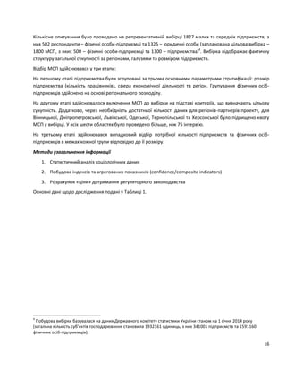 16
Кількісне опитування було проведено на репрезентативній вибірці 1827 малих та середніх підприємств, з
них 502 респонденти – фізичні особи-підприємці та 1325 – юридичні особи (запланована цільова вибірка –
1800 МСП, з яких 500 – фізичні особи-підприємці та 1300 – підприємства)4
. Вибірка відображає фактичну
структуру загальної сукупності за регіонами, галузями та розміром підприємств.
Відбір МСП здійснювався у три етапи:
На першому етапі підприємства були згруповані за трьома основними параметрами стратифікації: розмір
підприємства (кількість працівників), сфера економічної діяльності та регіон. Групування фізичних осіб-
підприємців здійснено на основі регіонального розподілу.
На другому етапі здійснювалося включення МСП до вибірки на підставі критеріїв, що визначають цільову
сукупність. Додатково, через необхідність достатньої кількості даних для регіонів-партнерів проекту, для
Вінницької, Дніпропетровської, Львівської, Одеської, Тернопільської та Херсонської було підвищено квоту
МСП у вибірці. У всіх шести областях було проведено більше, ніж 75 інтерв’ю.
На третьому етапі здійснювався випадковий відбір потрібної кількості підприємств та фізичних осіб-
підприємців в межах кожної групи відповідно до її розміру.
Методи узагальнення інформації
1. Статистичний аналіз соціологічних даних
2. Побудова індексів та агрегованих показників (confidence/composite indicators)
3. Розрахунок «ціни» дотримання регуляторного законодавства
Основні дані щодо дослідження подані у Таблиці 1.
4
Побудова вибірки базувалася на даних Державного комітету статистики України станом на 1 січня 2014 року
(загальна кількість суб’єктів господарювання становила 1932161 одиниць, з них 341001 підприємств та 1591160
фізичних осіб-підприємців).
 