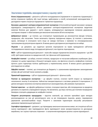18
Значення термінів, використаних у цьому звіті
Бізнес (підприємництво) – діяльність суб’єктів господарювання (підприємств та приватних підприємців) з
метою отримання прибутку або іншої вигоди, здійснювана у спосіб, встановлений законодавством. У
дослідженні термін стосується підприємств і приватних підприємців.
Висновок державної санітарно-епідеміологічної експертизи (гігієнічний/санітарний висновок) засвідчує
відповідність (невідповідність) об'єкта державної санітарно-епідеміологічної експертизи медичним
вимогам безпеки для здоров'я і життя людини, затверджується відповідним головним державним
санітарним лікарем і є обов'язковим для виконання власником об'єкта експертизи.
Добровільні внески – це платежі, що сплачуються підприємцями до різноманітних фондів готівкою,
продукцією, або послугами. Також включають підписку періодичних видань. Ці платежі є законними,
однак, мотивація їх сплачувати часто якщо не завжди пов’язана з прямими чи опосередкованими
пропозиціями від регуляторних відомств. В межах даного дослідження розглядаються як хабарі.
Ліцензія – це документ, що надається органом ліцензування на право провадження суб’єктом
господарювання певного виду господарської діяльності, яка підлягає ліцензуванню.
МСП – суб’єкт підприємницької діяльності – мале або середнє підприємство (кількість працюючих – до 250
осіб). Цей термін включає як юридичних осіб, так і фізичних осіб-підприємців.
Неофіційні платежі – це хабарі, сплачені готівкою, продукцією чи послугами вибраним службовцям. Дані,
отримані по цьому індикатору у більшості випадків нижче, ніж фактична кількість неофіційних платежів.
Цінність цього індикатора полягає здебільшого у порівняльному аналізі. В межах даного дослідження
розглядаються як хабарі.
Офіційні платежі – платежі, що сплачуються до бюджету і є узаконеними відповідними законодавчими
актами. До цієї категорії також належать штрафи.
Приватний підприємець – суб’єкт підприємницької діяльності – фізична особа.
Платежі за проведення експертизи – це офіційні платежі, сплачені третій стороні за проведення
незалежного аналізу й експертизи. Найчастіше використовуються в системах дозволів й ліцензування. У
деяких випадках незалежна експертиза вимагається законодавством, або умовами ліцензування.
Платежі юристам – це офіційні добровільні платежі, сплачувані юристам, або посередникам за юридичну
допомогу чи сприяння у проходженні процесу. Не виключено, що якусь частину цих платежів посередники
ймовірно сплачують урядовцям як неофіційні платежі.
Покриття регуляторною процедурою – відсоток компаній, що визнали принаймні один випадок
розповсюдження на них дії регуляторного акту за рік (отримували ліцензію, дозвіл, перевірялися
державним органом/службою тощо). Покриття є важливим індикатором масштабу регулювання
державою підприємницької діяльності.
Сертифікат відповідності – документ, що підтверджує виконання визначених вимог, які стосуються об’єкта
оцінки відповідності. Для підтвердження факту відповідності може використовуватися як декларація
виробника, так і оцінка «третьою стороною» - із залученням відповідних органів з оцінки відповідності.
 