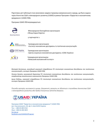 2
Підготовка цієї публікації стала можливою завдяки підтримці американського народу, що була надана
через Агентство США з міжнародного розвитку (USAID) в рамках Програми «Лідерство в економічному
врядуванні» (USAID ЛЕВ).
Програма USAID ЛЕВ впроваджується:
Міжнародною благодійною організацією
«Фонд Східна Європа»
у партнерстві з:
Громадською організацією
«Інститут економічних досліджень та політичних консультацій»
Громадською організацією
«Центр соціально-економічних досліджень «CASE-Україна»
Громадською організацією
«Київський економічний інститут»
Вікторія Беспалько, молодший науковий співробітник ГО «Інститут економічних досліджень та політичних
консультацій», експерт Програми USAID ЛЕВ;
Оксана Кузяків, виконавчий директор ГО «Інститут економічних досліджень та політичних консультацій»,
координатор аналітичного компоненту Програми USAID ЛЕВ;
Ірина Федець, науковий співробітник ГО «Інститут економічних досліджень та політичних консультацій»,
експерт Програми USAID ЛЕВ.
Погляди авторів, висловлені в цьому документі, можуть не збігатися з поглядами Агентства США
з міжнародного розвитку або Уряду Сполучених Штатів Америки.
Програма USAID "Лідерство в економічному врядуванні" (USAID ЛЕВ)
вул. Саксаганського, 44, оф. 5, Київ 01033 Україна
Тел.: +380 44 289-5532
Факс: +380 44 200-3825
lev.org.ua
facebook.com/USAIDLEVProgram
 
