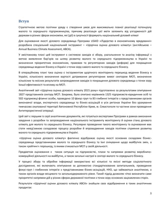 3
Вступ
Стратегічною метою політики уряду є створення умов для максимально повної реалізації потенціалу
малого та середнього підприємництва, причому реалізація цієї мети залежить від узгодженості дій
держави в різних сферах економіки, які (дії) в сукупності формують національний діловий клімат
Для оцінювання якості ділового середовища Програма USAID «Лідерство в економічному врядуванні»
розробила спеціальний національний інструмент – «Щорічна оцінка ділового клімату» (англійською –
Annual Business Climate Assessment, ABCA).
У змістовному плані цей інструмент є системою заходів зі збору, узагальнення та аналізу інформації з
метою виявлення бар'єрів на шляху розвитку малого та середнього підприємництва в Україні та
визначення пріоритетних економічних, правових та регуляторних заходів (реформ) для покращення
середовища ведення бізнесу в Україні з точки зору самого малого та середнього бізнесу.
В операційному плані така оцінка є інструментом щорічного моніторингу перешкод ведення бізнесу в
Україні, кількісного визначення вартості дотримання регуляторних вимог сектором МСП, визначення
кількісних та якісних результатів запровадження заходів із покращення ділового середовища з точки зору
їхньої ефективності та впливу на МСП.
Аналітичний звіт «Щорічна оцінка ділового клімату 2015 року» підготовлено за результатами опитування
1827 представників сектору МСП. Зокрема, було опитано керівників 1325 підприємств-юридичних осіб та
502 підприємці-фізичні особи, проведено 10 фокус-груп та 83 глибинні інтерв’ю з представниками органів
виконавчої влади, експертного середовища та бізнес-асоціацій в усіх регіонах України без урахування
тимчасово окупованої території Автономної Республіки Крим, м. Севастополя та частини зони проведення
Антитерористичної операції.
Цей звіт є першим із серії аналітичних документів, які готуються експертами Програми в рамках виконання
завдання з розробки та запровадження національного інструменту моніторингу й оцінки стану ділового
клімату для малого та середнього бізнесу. Регулярне проведення такого моніторингу та оцінювання має
стати невід’ємною складовою процесу розробки й впровадження заходів політики сприяння розвитку
малого та середнього підприємництва в Україні.
«Щорічна оцінка ділового клімату» фактично відображає оцінку якості основних складових бізнес-
середовища представниками малого та середнього бізнесу та їхні очікування щодо майбутніх змін, а
також «рейтинг» перешкод, із якими стикаються МСП у своїй діяльності.
Предметом оцінювання є також ситуація на підприємстві, плани та напрямки розвитку виробничо-
комерційної діяльності на майбутнє, а також загальні настрої в секторі малого та середнього бізнесу.
У процесі збору та обробки інформації використано всі кількісні та якісні методи соціологічного
дослідження, які включають опитування за допомогою стандартизованих запитальників, проведення
фокус-груп і глибинних інтерв'ю з представниками бізнес-асоціацій, НУО, що займаються аналітикою, а
також органів влади місцевого та загальнодержавного рівня. Такий підхід дозволяє чітко визначити саме
пріоритетні напрямки дій у різних сферах державної політики з точки зору основних зацікавлених сторін.
Результати «Щорічної оцінки ділового клімату АBCA» знайшли своє відображення в таких аналітичних
продуктах:
 