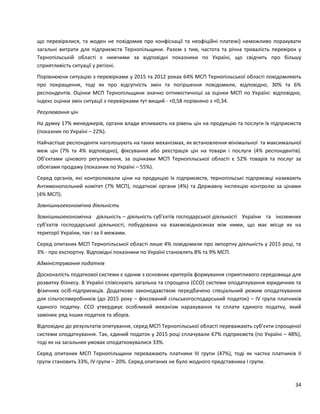 34
що перевірялися, та жоден не повідомив про конфіскації та неофіційні платежі) неможливо порахувати
загальні витрати для підприємств Тернопільщини. Разом з тим, частота та річна тривалість перевірок у
Тернопільській області є нижчими за відповідні показники по Україні, що свідчить про більшу
сприятливість ситуації у регіоні.
Порівнюючи ситуацію з перевірками у 2015 та 2012 роках 64% МСП Тернопільської області повідомляють
про покращення, тоді як про відсутність змін та погіршення повідомили, відповідно, 30% та 6%
респондентів. Оцінки МСП Тернопільщини значно оптимістичніші за оцінки МСП по Україні: відповідно,
індекс оцінки змін ситуації з перевірками тут вищий - +0,58 порівняно з +0,34.
Регулювання цін
На думку 17% менеджерів, органи влади впливають на рівень цін на продукцію та послуги їх підприємств
(показник по Україні – 22%).
Найчастіше респонденти наголошують на таких механізмах, як встановлення мінімальної та максимальної
меж цін (7% та 4% відповідно), фіксування або реєстрація цін на товари і послуги (4% респондентів).
Об’єктами цінового регулювання, за оцінками МСП Тернопільської області є 52% товарів та послуг за
обсягами продажу (показник по Україні – 55%).
Серед органів, які контролювали ціни на продукцію їх підприємств, тернопільські підприємці називають
Антимонопольний комітет (7% МСП), податкові органи (4%) та Державну інспекцію контролю за цінами
(4% МСП).
Зовнішньоекономічна діяльність
Зовнішньоекономічна діяльність – діяльність суб'єктів господарської діяльності України та іноземних
суб'єктів господарської діяльності, побудована на взаємовідносинах між ними, що має місце як на
території України, так і за її межами.
Серед опитаних МСП Тернопільської області лише 4% повідомили про імпортну діяльність у 2015 році, та
3% - про експортну. Відповідні показники по Україні становлять 8% та 9% МСП.
Адміністрування податків
Досконалість податкової системи є одним з основних критеріїв формування сприятливого середовища для
розвитку бізнесу. В Україні співіснують загальна та спрощена (ССО) системи оподаткування юридичних та
фізичних осіб-підприємців. Додатково законодавством передбачено спеціальний режим оподаткування
для сільгоспвиробників (до 2015 року – фіксований сільськогосподарський податок) – ІV група платників
єдиного податку. ССО утверджує особливий механізм нарахування та сплати єдиного податку, який
замінює ряд інших податків та зборів.
Відповідно до результатів опитування, серед МСП Тернопільської області переважають суб’єкти спрощеної
системи оподаткування. Так, єдиний податок у 2015 році сплачували 67% підприємств (по Україні – 48%),
тоді як на загальних умовах оподатковувалися 33%.
Серед опитаних МСП Тернопільщини переважають платники ІІІ групи (47%), тоді як частка платників ІІ
групи становить 33%, ІV групи – 20%. Серед опитаних не було жодного представника І групи.
 