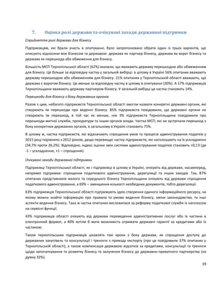 39
7. Оцінка ролі держави та очікувані заходи державної підтримки
Сприйняття ролі держави для бізнесу
Підприємцям, які брали участь в опитуванні, було запропоновано обрати один із трьох варіантів, що
описують відносини між бізнесом та державою: держава як партнер бізнесу, держава як ворог бізнесу та
держава як перешкода або обмеження для бізнесу.
Більшість МСП Тернопільської області (62%) вказали, що вважають державу перешкодою або обмеженням
для бізнесу. Це більше за відповідну частку у загальній вибірці: в цілому в Україні 56% опитаних вважають
державу перешкодою або обмеженням для бізнесу. 21% опитаних у Тернопільській області вважають, що
держава є ворогом бізнесу. Це менше за відповідну частку в цілому в опитуванні (30%). А 17% підприємців
Тернопільщини вважають державу партнером бізнесу. У загальній вибірці ця частка становить 14%.
Перешкоди для бізнесу з боку державних органів
Разом з цим, небагато підприємств Тернопільської області змогли назвати конкретні державні органи, які
створюють їм перешкоди при веденні бізнесу. 85% підприємств повідомили, що державні органи не
створюють їм перешкод, в той час як менше, ніж 3% підприємств Тернопільщини повідомили про
перешкоди митної служби, прокуратури та інших органів влади. Частка МСП, які не зустрічали перешкод з
боку конкретних державних органів, в загальному в Україні становить 75%.
В цілому ж, частка підприємств, які відзначають спрощення умов та процесів адміністрування податків у
2015 році порівняно з 2012 роком, дещо перевищує частку підприємств, які наголошують на їх ускладненні
(34,7% проти 26,2%). Відповідно, індекс оцінки змін системи адміністрування податків становить +0,13 (де
-1 – ускладнення, +1 – спрощення).
Очікувані заходи державної підтримки
Підприємці Тернопільської області, як і підприємці в цілому в Україні, очікують від держави, насамперед,
непрямої підтримки: спрощення податкового адміністрування, дерегуляції та інших заходів. Так, 87%
опитаних представників малого та середнього бізнесу Тернопільщини очікують від держави спрощення
податкового адміністрування, а 69% – зменшення кількості необхідних документів, тобто дерегуляції.
63% підприємців Тернопільської області підтримують ідею створення єдиного інформаційного ресурсу, на
якому можна знайти інформацію про правила та умови ведення бізнесу, зміни законодавства, та інші
аспекти ведення бізнесу. Така ж частка опитаних висловилася за реформу податкової служби із наголосом
на сервісні функції.
43% підприємців області очікують від держави переведення адміністративних послуг або їх частини в
електронний формат, а 40% хотіли б мати можливість отримати державні гарантії за кредитами або їх
частиною.
Також тернопільських підприємців цікавлять такі кроки з боку держави, як спрощення доступу до
державних закупівель та консультації і тренінги з приводу експорту (про це повідомили 37% опитаних у
Тернопільській області), а також компенсація державою відсотків за кредитами, консультації та тренінги
щодо започаткування та розвитку бізнесу та залучення бізнесу до державно-приватного партнерства (на
думку 32%).
 