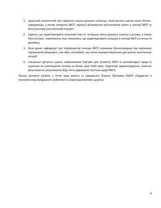 4
1. щорічний аналітичний звіт «Щорічна оцінка ділового клімату», який містить оцінки якості бізнес-
середовища, у якому оперують МСП, вартості дотримання регуляторних вимог у секторі МСП та
його (сектору) узагальнений портрет;
2. індекси, що характеризують поточний стан та очікувані зміни ділового клімату в цілому, а також
його основні компоненти, інші показники, що характеризують ситуацію в секторі МСП у статиці та
динаміці;
3. база даних інформації про підприємства сектору МСП, отримана безпосередньо від керівників
підприємств (мікродані, raw data, microdata), яка може використовуватися для різних аналітичних
потреб;
4. спеціальні детальні оцінки найвагоміших бар'єрів для розвитку МСП та рекомендації щодо їх
усунення чи пом’якшення впливу на бізнес (для 2016 року: податкове адміністрування, технічне
регулювання, регулювання ЗЕД, якість державної політики щодо МСП).
Оцінку ділового клімату з точки зору малого та середнього бізнесу Програма USAID «Лідерство в
економічному врядуванні» робитиме та оприлюднюватиме щорічно.
 