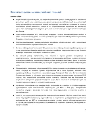 5
Основні результати: загальноукраїнські тенденції
Діловий клімат
 Результати дослідження свідчать, що попри несприятливість умов, в яких відбувається економічна
діяльність в країні, включно з військовими діями, наслідками анексії та окупації частини території
країни для економіки, несприятливу ринкову кон’юнктуру, спостерігається тенденція до певного
пожвавлення ділової активності в секторі МСП в короткотерміновій перспективі, яка має високі
шанси стати сталою протягом наступних двох років за умови зменшення адміністративного тягаря
для бізнесу.
 Довгострокові очікування МСП щодо ділової активності є суттєво вищими за короткострокові, а
рівень невизначеності є досить низьким, що свідчить про впевненість МСП у своїх очікуваннях та
безумовно є позитивним сигналом.
 Додатне значення індексу змін регуляторного середовища свідчить, що МСП в 2015 році відчули
певні позитивні зміни порівняно з минулими роками.
 Значення індексу ділової активності більше ніж значення індексу ділового середовища вказує на
те, що чим скоріше підприємства відчують результати реформ, яких вони очікують, тим більшим
може бути відновлення економічної активності в країні.
 Що менший розмір підприємства, тим гіршими є оцінки ділового середовища, а
мікропідприємства – це єдина категорія підприємств за розміром, де більше половини опитаних
вважають поточний стан ділового середовища поганим, вони відрізняються від малих та середніх
підприємств найбільшою часткою тих, що планують скоротити діяльність протягом наступних двох
років.
 Оцінки ділового середовища представників МСП та оцінки опитаних представників органів влади,
бізнес асоціацій та експертів суттєво розрізняються. МСП гірше оцінюють поточний стан
середовища та більш песимістично налаштовані щодо ймовірності його змін. Значення індексів
ділового середовища та очікуваних змін ділового середовища за результатами опитування МСП
свідчать про домінування негативних оцінок, натомість значення цих же показників за
результатами опитування представників органів влади, бізнес асоціацій та експертів вказують на
перевагу позитивних оцінок та оптимістичних очікувань.
 Нестабільна політична ситуація, низький попит, податковий тиск, інфляція та складне податкове
адміністрування були найвагомішими перешкодами для МСП в 2015 році. Несприятлива
економічна ситуація є основною причиною того, чому підприємства не планують зростати в
наступні два роки.
 Попри те, що корупція вважається суттєвою проблемою бізнес клімату в Україні, вона посідає лише
сьоме місце в рейтингу перешкод ведення бізнесу за результатами цього дослідження; отримані
дані свідчать, що для ФОП ця перешкода є вагомішою (четверте місце в рейтингу перешкод для
ФОП), ніж для підприємств-юридичних осіб (восьме місце в рейтингу перешкод для підприємств-
юридичних осіб).
 