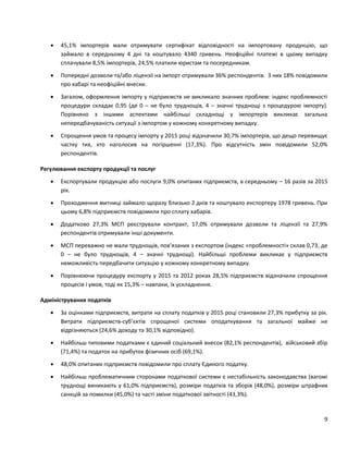 9
 45,1% імпортерів мали отримувати сертифікат відповідності на імпортовану продукцію, що
займало в середньому 4 дні та коштувало 4340 гривень. Неофіційні платежі в цьому випадку
сплачували 8,5% імпортерів, 24,5% платили юристам та посередникам.
 Попередні дозволи та/або ліцензії на імпорт отримували 36% респондентів. З них 18% повідомили
про хабарі та неофіційні внески.
 Загалом, оформлення імпорту у підприємств не викликало значних проблем: індекс проблемності
процедури складає 0,95 (де 0 – не було труднощів, 4 – значні труднощі з процедурою імпорту).
Порівняно з іншими аспектами найбільші складнощі у імпортерів викликає загальна
непередбачуваність ситуації з імпортом у кожному конкретному випадку.
 Спрощення умов та процесу імпорту у 2015 році відзначили 30,7% імпортерів, що дещо перевищує
частку тих, хто наголосив на погіршенні (17,3%). Про відсутність змін повідомили 52,0%
респондентів.
Регулювання експорту продукції та послуг
 Експортували продукцію або послуги 9,0% опитаних підприємств, в середньому – 16 разів за 2015
рік.
 Проходження митниці займало щоразу близько 2 днів та коштувало експортеру 1978 гривень. При
цьому 6,8% підприємств повідомили про сплату хабарів.
 Додатково 27,3% МСП реєстрували контракт, 17,0% отримували дозволи та ліцензії та 27,9%
респондентів отримували інші документи.
 МСП переважно не мали труднощів, пов’язаних з експортом (індекс «проблемності» склав 0,73, де
0 – не було труднощів, 4 – значні труднощі). Найбільші проблеми викликає у підприємств
неможливість передбачити ситуацію у кожному конкретному випадку.
 Порівнюючи процедуру експорту у 2015 та 2012 роках 28,5% підприємств відзначили спрощення
процесів і умов, тоді як 15,3% – навпаки, їх ускладнення.
Адміністрування податків
 За оцінками підприємств, витрати на сплату податків у 2015 році становили 27,3% прибутку за рік.
Витрати підприємств-суб’єктів спрощеної системи оподаткування та загальної майже не
відрізняються (24,6% доходу та 30,1% відповідно).
 Найбільш типовими податками є єдиний соціальний внесок (82,1% респондентів), військовий збір
(71,4%) та податок на прибуток фізичних осіб (69,1%).
 48,0% опитаних підприємств повідомили про сплату Єдиного податку.
 Найбільш проблематичним сторонами податкової системи є нестабільність законодавства (вагомі
труднощі виникають у 61,0% підприємств), розміри податків та зборів (48,0%), розміри штрафних
санкцій за помилки (45,0%) та часті зміни податкової звітності (43,3%).
 