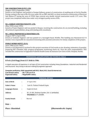 VRC CONSTRUCTION (I) PVT. LTD.
(August 1995 to September 1999)
Joined as Civil Engineer and posted in Panipat Refinery project of construction of enabling job of Civil & Flexible
Paving costing to the tune of Rs.3.0 crore under EIL as PMC and IOCL as client involved in construction of Electrical
Sub Station-27 having the area of 27X54 Sqm covered area double storied construction worth 1.97 crore. This
project was completed within time under very stringent quality norms of EIL.
M/s. SARRAF CONSTRUCTION PVT. LTD.
(May 1990 to June 1995)
Joined as Project Engineer and was posted in Kanpur, involving the construction of a six storied building, including
all technical responsibilities along with dealing with consultants.
M/s. ANSAL PROPERTIES & INDUSTRIES LTD.
(August 1987 to April 1990)
Joined as Graduate Engineer and was posted in 6, Aurangjeb Road, N.Delhi. This building was Basement+G.F.+5
storied. I was responsible for execution & laisoning with assorted contractors for timely completion of the project.
PUBLIC WORKS DEPTT. (U.P.)
(June 1986 to June 1987)
Joined as A.E.(Apprentice) involved in this project execution of Civil works as per drawing, estimation of quantity,
preparing B.B. schedules, bills, progress-programme monitoring charts etc. were the main responsibilities. This
included the construction of Upgraded Prathmik Health Center & Intensive Care Unit at Distt. Hospital, Hardoi.
PROFESSIONAL QUALIFICATIONS AND TECHNICAL SKILLS
B.Tech. (Civil Engg.) from I.I.T. Delhi in 1986.
In depth execution of experience in all type of Civil construction including heavy foundations. Industrial and Residential
and Structural. Very strong in decision making & pragmatic approach.
Computer proficiency: Well acquainted with M.S. Word, M.S. Excel & Internet etc.
Last drawn salary : Rs.7.28 Lacs P.A.
Expected salary : Negotiable salary
PERSONAL DETAILS
Date of Birth : 3rd April 1963
Father’s Name : Late Er. Padam Prakash Gupta
Languages Known : English & Hindi
Address : B-1, A-181, Shalimar Garden, Ext.-II, Sahibabad,
Ghaziabad,(U.P.) 201005.
Family Details : Married
Date :
Place : Ghaziabad. (Dharmendra Kr. Gupta)
 