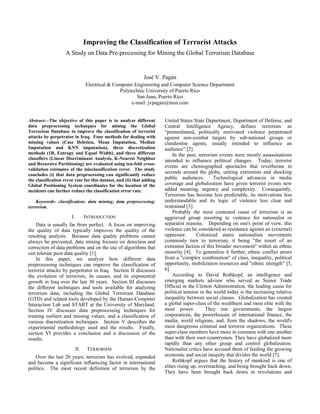 Improving the Classification of Terrorist Attacks
A Study on Data Pre-processing for Mining the Global Terrorism Database
José V. Pagán
Electrical & Computer Engineering and Computer Science Department
Polytechnic University of Puerto Rico
San Juan, Puerto Rico
e-mail: jvpagan@msn.com
Abstract—The objective of this paper is to analyze different
data preprocessing techniques for mining the Global
Terrorism Database to improve the classification of terrorist
attacks by perpetrator in Iraq. Four methods for dealing with
missing values (Case Deletion, Mean Imputation, Median
Imputation and KNN imputation), three discretization
methods (1R, Entropy and Equal Width), and three different
classifiers (Linear Discriminant Analysis, K-Nearest Neighbor
and Recursive Partitioning) are evaluated using ten-fold cross-
validation estimates of the misclassification error. The study
concludes (i) that data preprocessing can significantly reduce
the classification error rate for this dataset, and (ii) that adding
Global Positioning System coordinates for the location of the
incidents can further reduce the classification error rate.
Keywords- classification; data mining; data preprocessing;
terrorism.
I. INTRODUCTION
Data is usually far from perfect. A focus on improving
the quality of data typically improves the quality of the
resulting analysis. Because data quality problems cannot
always be prevented, data mining focuses on detection and
correction of data problems and on the use of algorithms that
can tolerate poor data quality [1].
In this paper, we analyze how different data
preprocessing techniques can improve the classification of
terrorist attacks by perpetrator in Iraq. Section II discusses
the evolution of terrorism, its causes, and its exponential
growth in Iraq over the last 30 years. Section III discusses
the different techniques and tools available for analyzing
terrorism data, including the Global Terrorism Database
(GTD) and related tools developed by the Human-Computer
Interaction Lab and START at the University of Maryland.
Section IV discusses data preprocessing techniques for
treating outliers and missing values, and a classification of
various discretization techniques. Section V describes the
experimental methodology used and the results. Finally,
section VI provides a conclusion and a discussion of the
results.
II. TERRORISM
Over the last 20 years, terrorism has evolved, expanded
and become a significant influencing factor in international
politics. The most recent definition of terrorism by the
United States State Department, Department of Defense, and
Central Intelligence Agency, defines terrorism as
“premeditated, politically motivated violence perpetrated
against non-combat targets by sub-national groups or
clandestine agents, usually intended to influence an
audience” [2].
In the past, terrorism events were mostly assassinations
intended to influence political changes. Today, terrorist
events are choreographed spectacles that reverberate in
seconds around the globe, uniting extremists and shocking
public audiences. Technological advances in media
coverage and globalization have given terrorist events new
added meaning, urgency and complexity. Consequently,
Terrorism has become less predictable, its motivations less
understandable and its logic of violence less clear and
restrained [3].
Probably the most contested cause of terrorism is an
aggrieved group resorting to violence for nationalist or
separatist reasons. Depending on one's point of view, this
violence can be considered as resistance against an (external)
oppressor. Colonized states nationalism movements
commonly turn to terrorism, it being "the resort of an
extremist faction of this broader movement" within an ethnic
minority [4]. To generalize it further, ethnic conflict arises
from a "complex combination" of class, inequality, political
opportunity, mobilization resources and "ethnic strength” [5,
6].
According to David Rothkopf, an intelligence and
emerging markets advisor who served as Senior Trade
Official in the Clinton Administration, the leading cause for
political tension in the world today is the increasing relative
inequality between social classes. Globalization has created
a global super-class of the wealthiest and most elite with the
most power. They run governments, the largest
corporations, the powerhouses of international finance, the
media, world religions, and, from the shadows, the world's
most dangerous criminal and terrorist organizations. These
super-class members have more in common with one another
than with their own countrymen. They have globalized more
rapidly than any other group and control globalization.
Nationalist critics have accused them of feeding the growing
economic and social inequity that divides the world [7].
Rothkopf argues that the history of mankind is one of
elites rising up, overreaching, and being brought back down.
They have been brought back down in revolutions and
 