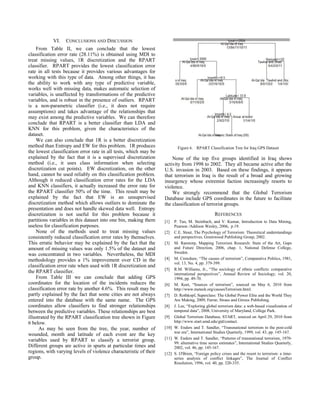VI. CONCLUSIONS AND DISCUSSION
From Table II, we can conclude that the lowest
classification error rate (28.11%) is obtained using MDI to
treat missing values, 1R discretization and the RPART
classifier. RPART provides the lowest classification error
rate in all tests because it provides various advantages for
working with this type of data. Among other things, it has
the ability to work with any type of predictive variable,
works well with missing data, makes automatic selection of
variables, is unaffected by transformations of the predictive
variables, and is robust in the presence of outliers. RPART
is a non-parametric classifier (i.e., it does not require
assumptions) and takes advantage of the relationships that
may exist among the predictive variables. We can therefore
conclude that RPART is a better classifier than LDA and
KNN for this problem, given the characteristics of the
dataset.
We can also conclude that 1R is a better discretization
method than Entropy and EW for this problem. 1R produces
the lowest classification error rate in all tests, which may be
explained by the fact that it is a supervised discretization
method (i.e., it uses class information when selecting
discretization cut points). EW discretization, on the other
hand, cannot be used reliably on this classification problem.
Although it reduced classification error rates for the LDA
and KNN classifiers, it actually increased the error rate for
the RPART classifier 50% of the time. This result may be
explained by the fact that EW is an unsupervised
discretization method which allows outliers to dominate the
presentation and does not handle skewed data well. Entropy
discretization is not useful for this problem because it
partitions variables in this dataset into one bin, making them
useless for classification purposes.
None of the methods used to treat missing values
consistently reduced classification error rates by themselves.
This erratic behavior may be explained by the fact that the
amount of missing values was only 1.5% of the dataset and
was concentrated in two variables. Nevertheless, the MDI
methodology provides a 1% improvement over CD in the
classification error rate when used with 1R discretization and
the RPART classifier.
From Table III we can conclude that adding GPS
coordinates for the location of the incidents reduces the
classification error rate by another 4.6%. This result may be
partly explained by the fact that some cities are not always
entered into the database with the same name. The GPS
coordinates allow classifiers to find stronger relationships
between the predictive variables. These relationships are best
illustrated by the RPART classification tree shown in Figure
6 below.
As may be seen from the tree, the year, number of
wounded, month and latitude of each event are the key
variables used by RPART to classify a terrorist group.
Different groups are active in spurts at particular times and
regions, with varying levels of violence characteristic of their
group.
Figure 6. RPART Classification Tree for Iraq GPS Dataset
None of the top five groups identified in Iraq shows
activity from 1998 to 2002. They all became active after the
U.S. invasion in 2003. Based on these findings, it appears
that terrorism in Iraq is the result of a broad and growing
insurgency whose extremist faction increasingly resorts to
violence.
We strongly recommend that the Global Terrorism
Database include GPS coordinates in the future to facilitate
the classification of terrorist groups.
REFERENCES
[1] P. Tan, M. Steinbach, and V. Kumar, Introduction to Data Mining,
Pearson /Addison Wesley, 2006, p.19.
[2] C.E. Stout, The Psychology of Terrorism: Theoretical understandings
and perspectives, Greenwood Publishing Group, 2002.
[3] M. Ranstorp, Mapping Terrorism Research: State of the Art, Gaps
and Future Direction, 2006, chap. 1, National Defense College,
Sweden.
[4] M. Crenshaw, “The causes of terrorism”, Comparative Politics, 1981,
vol. 13, No. 4, pp. 379-399.
[5] R.M. Williams, Jr., “The sociology of ethnic conflicts: comparative
international perspectives”, Annual Review of Sociology, vol. 20,
1994, pp. 49-70.
[6] M. Keet, “Sources of terrorism”, sourced on May 6, 2010 from
http://www.meteck.org/causesTerrorism.html.
[7] D. Rothkopf, Superclass: The Global Power Elite and the World They
Are Making, 2009, Farrar, Straus and Giroux Publishing.
[8] J. Lee, “Exploring global terrorism data: a web-based visualization of
temporal data”, 2008, University of Maryland, College Park.
[9] Global Terrorism Database, START, sourced on April 29, 2010 from
http://www.start.umd.edu/gtd/contact.
[10] W. Enders and T. Sandler, “Transnational terrorism in the post-cold
war era”, International Studies Quarterly, 1999, vol. 43, pp. 145-167.
[11] W. Enders and T. Sandler, “Patterns of transnational terrorism, 1970-
99: alternative time series estimates”, International Studies Quarterly,
2002, vol. 46, pp. 145-167.
[12] S. O'Brien, “Foreign policy crises and the resort to terrorism: a time-
series analysis of conflict linkages”, The Journal of Conflict
Resolution, 1996, vol. 40, pp. 320-335.
 