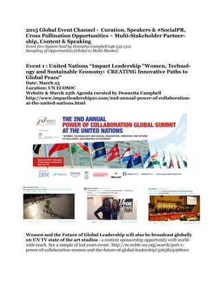 !
2015 Global Event Channel - Curation, Speakers & #SocialPR,
Cross Pollination Opportunities ~ Multi-Stakeholder Partner-
ship, Content & Speaking
Event Eco-System lead by Donnetta Campbell 646.532.1512
Sampling of Opportunities (Global to Multi-Market)
!
!
Event 1 : United Nations “Impact Leadership "Women, Technol-
ogy and Sustainable Economy: CREATING Innovative Paths to
Global Peace"
Date: March 25
Location: UN ECOSOC
Website & March 25th Agenda curated by Donnetta Campbell
http://www.impactleadership21.com/2nd-annual-power-of-collaboration-
at-the-united-nations.html
!
Women and the Future of Global Leadership will also be broadcast globally
on UN TV state of the art studios - a content sponsorship opportunity with world-
wide reach. See a sample of last years event: http://m.webtv.un.org/search/part-1-
power-of-collaboration-women-and-the-future-of-global-leadership/3265825068001
!
 