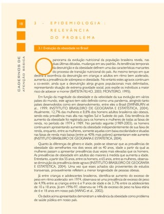 CADERNOSDE
ATENÇÃOBÁSICA18 3 - E P I D E M I O L O G I A :
R E L E V Â N C I A
D O P R O B L E M A
3.1 Evolução da obesidade no Brasil
O
panorama da evolução nutricional da população brasileira revela, nas
duas últimas décadas, mudanças em seu padrão. As tendências temporais
da desnutrição e da obesidade definem uma das características marcantes
do processo de transição nutricional do país. Ao mesmo tempo em que
declina a ocorrência da desnutrição em crianças e adultos em ritmo bem acelerado,
aumenta a prevalência de sobrepeso e obesidade. No entanto estes agravos continuam
a co-existir, ainda que a desnutrição atinja grupos populacionais mais delimitados,
representando situação de extrema gravidade social, pois expõe os indivíduos a maior
risco de adoecer e morrer (BATISTA FILHO, 2003; MONTEIRO, 1995).
Em função da magnitude da obesidade e da velocidade da sua evolução em vários
países do mundo, este agravo tem sido definido como uma pandemia, atingindo tanto
países desenvolvidos como em desenvolvimento, entre eles o Brasil (SWINBURN et
al., 1999; INSTITUTO BRASILEIRO DE GEOGRAFIA E ESTATÍSTICA, 2004).
Atualmente, 12,7% das mulheres e 8,8% dos homens adultos brasileiros são obesos,
sendo esta prevalência mais alta nas regiões Sul e Sudeste do país. Esta tendência de
aumento da obesidade foi registrada para os homens e mulheres de todas as faixas de
renda, no período de 1974 a 1989. No período seguinte (1989-2003), os homens
continuaram apresentando aumento da obesidade independentemente de sua faixa de
renda, enquanto, entre as mulheres, somente aquelas com baixa escolaridade e situadas
nas faixas de renda mais baixas (entre as 40% mais pobres) apresentaram este aumento
(INSTITUTO BRASILEIRO DE GEOGRAFIA E ESTATÍSTICA, 2004).
Quanto às diferenças de gênero e idade, pode-se observar que as prevalências de
obesidade são semelhantes nos dois sexos até os 40 anos, idade a partir da qual as
mulheres passam a apresentar prevalências duas vezes mais elevadas que os homens.
As prevalências de obesidade em adultos são maiores à medida que aumenta a idade.
Entretanto, a partir dos 55 anos, entre os homens, e 65 anos, entre as mulheres, observa-
se diminuição da prevalência deste agravo (INSTITUTO BRASILEIRO DE GEOGRAFIA
E ESTATÍSTICA, 2004). Uma vez que esses achados são provenientes de estudos
transversais, provavelmente refletem a menor longevidade de pessoas obesas.
Já entre crianças e adolescentes brasileiros, identifica-se aumento do excesso de
peso em ritmo acelerado: em 1974, observava-se uma prevalência de excesso de peso
de 4,9% entre as crianças entre 6 e 9 anos de idade e de 3,7% entre os adolescentes
de 10 a 18 anos. Já em 1996-97, observou-se 14% de excesso de peso na faixa etária
de 6 e 18 anos em nosso país (WANG et al., 2002).
Os dados acima apresentados demonstram a relevância da obesidade como problema
de saúde pública em nosso país.
 