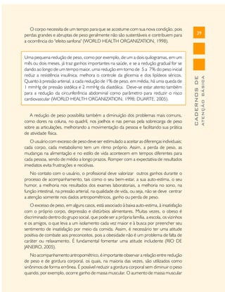 39
CADERNOSDE
ATENÇÃOBÁSICA
O corpo necessita de um tempo para que se acostume com sua nova condição, pois
perdas grandes e abruptas de peso geralmente não são sustentáveis e contribuem para
a ocorrência do "efeito sanfona" (WORLD HEALTH ORGANIZATION, 1998).
Uma pequena redução de peso, como por exemplo, de um a dois quilogramas, em um
mês ou dois meses, já traz ganhos importantes na saúde, e se a redução gradual for se
dando ao longo de um tempo maior, uma redução em torno de 5 a 7% do peso inicial
reduz a resistência insulínica, melhora o controle da glicemia e dos lipídeos séricos.
Quanto à pressão arterial, a cada redução de 1% de peso, em média, há uma queda de
1 mmHg de pressão sistólica e 2 mmHg da diastólica. Deve-se estar atento também
para a redução da circunferência abdominal como parâmetro para reduzir o risco
cardiovascular (WORLD HEALTH ORGANIZATION, 1998; DUARTE, 2005).
A redução de peso possibilita também a diminuição dos problemas mais comuns,
como dores na coluna, no quadril, nos joelhos e nas pernas pela sobrecarga de peso
sobre as articulações, melhorando a movimentação da pessoa e facilitando sua prática
de atividade física.
O usuário com excesso de peso deve ser estimulado a aceitar as diferenças individuais;
cada corpo, cada metabolismo tem um ritmo próprio. Assim, a perda de peso, as
mudanças na alimentação e no estilo de vida acontecem em tempos diferentes para
cada pessoa, sendo de médio a longo prazos. Romper com a expectativa de resultados
imediatos evita frustrações e recidivas.
No contato com o usuário, o profissional deve valorizar outros ganhos durante o
processo de acompanhamento, tais como o seu bem-estar, a sua auto-estima, o seu
humor, a melhoria nos resultados dos exames laboratoriais, a melhoria no sono, na
função intestinal, na pressão arterial, na qualidade de vida, ou seja, não se deve centrar
a atenção somente nos dados antropométricos, ganho ou perda de peso.
O excesso de peso, em alguns casos, está associado à baixa auto-estima, à insatisfação
com o próprio corpo, depressão e distúrbios alimentares. Muitas vezes, o obeso é
discriminado dentro do grupo social, que pode ser a própria família, a escola, os vizinhos
e os amigos, o que leva a um isolamento cada vez maior e à busca por preencher seu
sentimento de insatisfação por meio da comida. Assim, é necessário ter uma atitude
positiva de combate aos preconceitos, pois a obesidade não é um problema de falta de
caráter ou relaxamento. É fundamental fomentar uma atitude includente (RIO DE
JANEIRO, 2005).
No acompanhamento antropométrico, é importante observar a relação entre redução
de peso e de gordura corporal, os quais, na maioria das vezes, são utilizados como
sinônimos de forma errônea. É possível reduzir a gordura corporal sem diminuir o peso
quando, por exemplo, ocorre ganho de massa muscular. O aumento de massa muscular
 